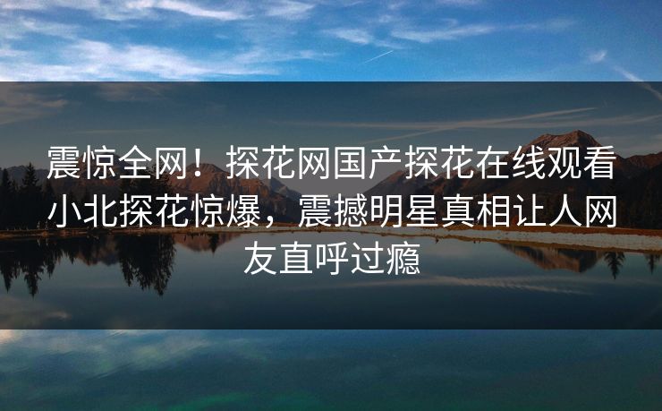 震惊全网！探花网国产探花在线观看小北探花惊爆，震撼明星真相让人网友直呼过瘾