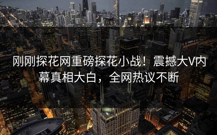 刚刚探花网重磅探花小战！震撼大V内幕真相大白，全网热议不断