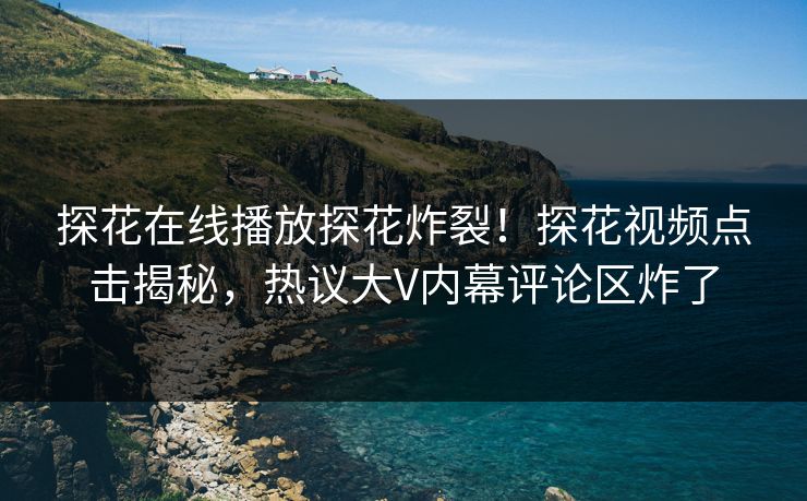 探花在线播放探花炸裂！探花视频点击揭秘，热议大V内幕评论区炸了