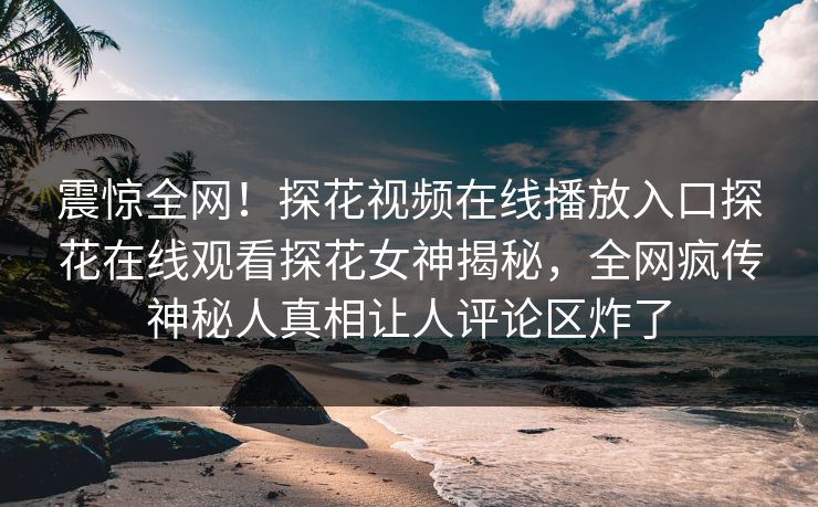 震惊全网！探花视频在线播放入口探花在线观看探花女神揭秘，全网疯传神秘人真相让人评论区炸了