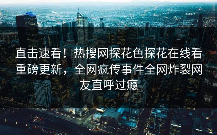 直击速看！热搜网探花色探花在线看重磅更新，全网疯传事件全网炸裂网友直呼过瘾