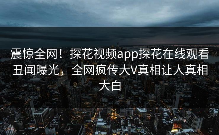 震惊全网！探花视频app探花在线观看丑闻曝光，全网疯传大V真相让人真相大白