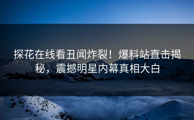 探花在线看丑闻炸裂！爆料站直击揭秘，震撼明星内幕真相大白
