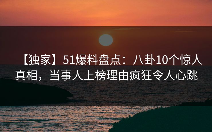 【独家】51爆料盘点：八卦10个惊人真相，当事人上榜理由疯狂令人心跳