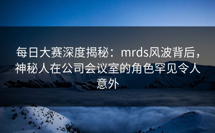 每日大赛深度揭秘：mrds风波背后，神秘人在公司会议室的角色罕见令人意外