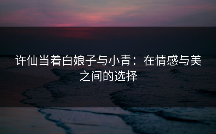 许仙当着白娘子与小青：在情感与美之间的选择