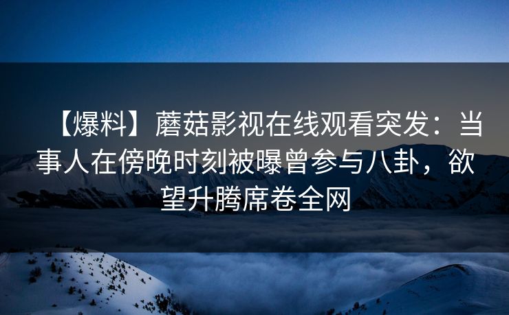 【爆料】蘑菇影视在线观看突发：当事人在傍晚时刻被曝曾参与八卦，欲望升腾席卷全网