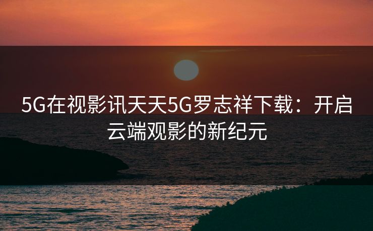 5G在视影讯天天5G罗志祥下载：开启云端观影的新纪元