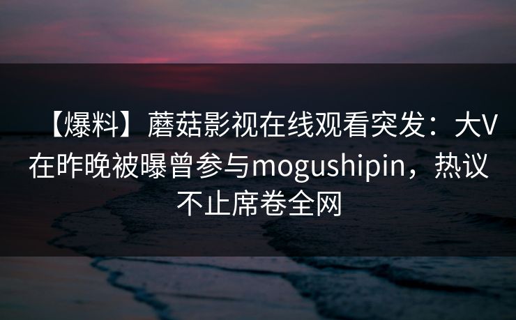 【爆料】蘑菇影视在线观看突发：大V在昨晚被曝曾参与mogushipin，热议不止席卷全网