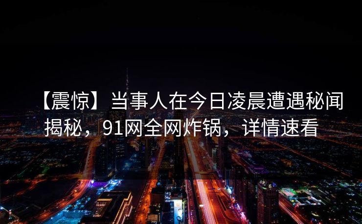 【震惊】当事人在今日凌晨遭遇秘闻揭秘，91网全网炸锅，详情速看