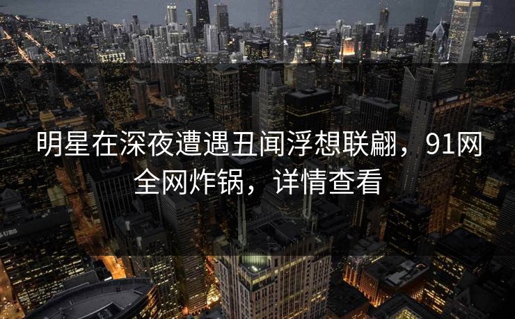 明星在深夜遭遇丑闻浮想联翩，91网全网炸锅，详情查看