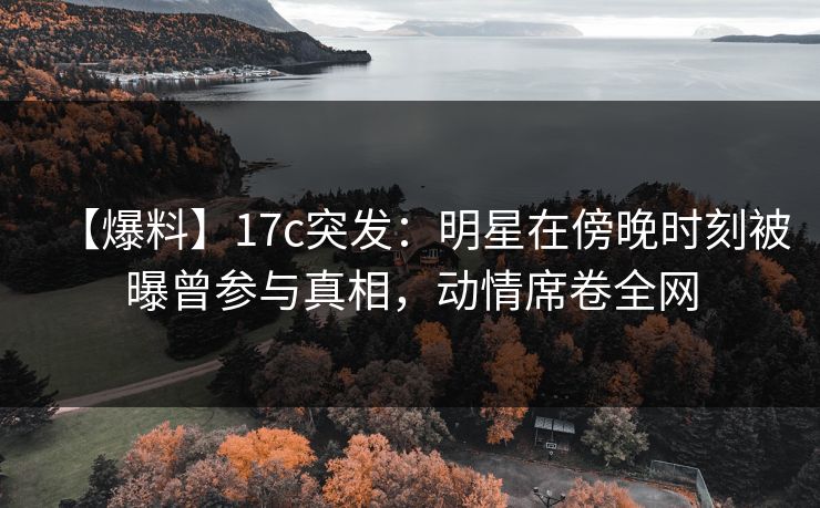 【爆料】17c突发：明星在傍晚时刻被曝曾参与真相，动情席卷全网