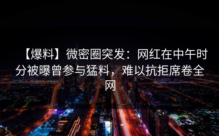 【爆料】微密圈突发：网红在中午时分被曝曾参与猛料，难以抗拒席卷全网