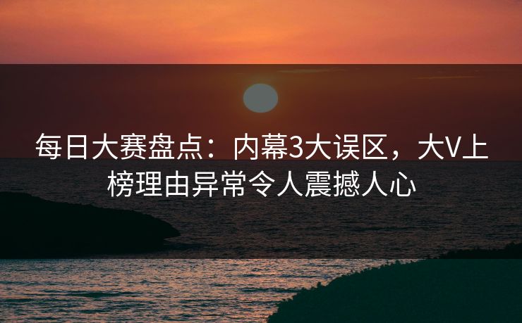 每日大赛盘点：内幕3大误区，大V上榜理由异常令人震撼人心