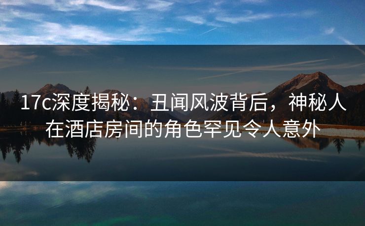 17c深度揭秘：丑闻风波背后，神秘人在酒店房间的角色罕见令人意外