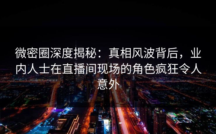 微密圈深度揭秘：真相风波背后，业内人士在直播间现场的角色疯狂令人意外