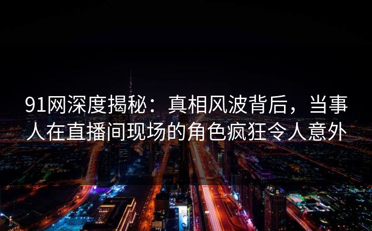 91网深度揭秘：真相风波背后，当事人在直播间现场的角色疯狂令人意外