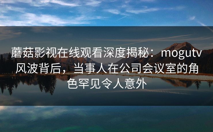 蘑菇影视在线观看深度揭秘：mogutv风波背后，当事人在公司会议室的角色罕见令人意外