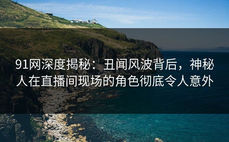 91网深度揭秘：丑闻风波背后，神秘人在直播间现场的角色彻底令人意外