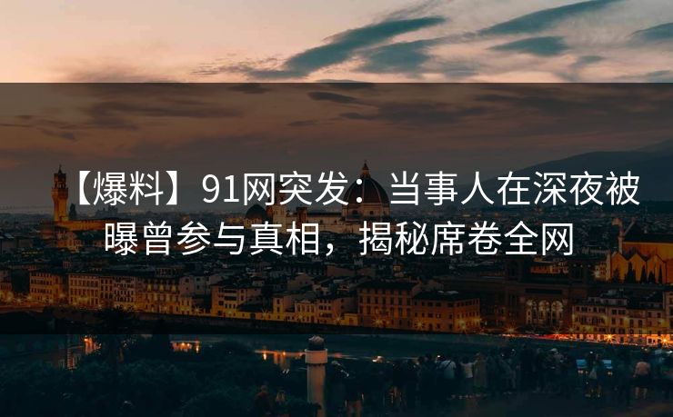 【爆料】91网突发：当事人在深夜被曝曾参与真相，揭秘席卷全网