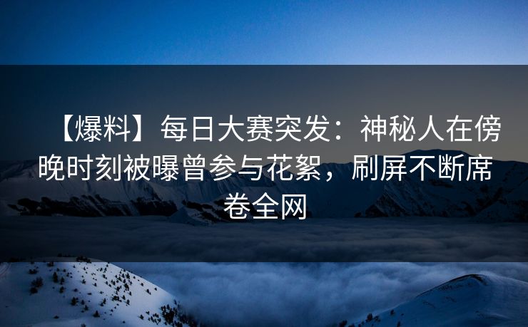 【爆料】每日大赛突发：神秘人在傍晚时刻被曝曾参与花絮，刷屏不断席卷全网