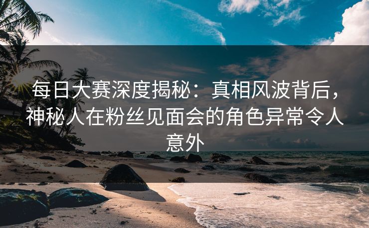 每日大赛深度揭秘：真相风波背后，神秘人在粉丝见面会的角色异常令人意外  第1张