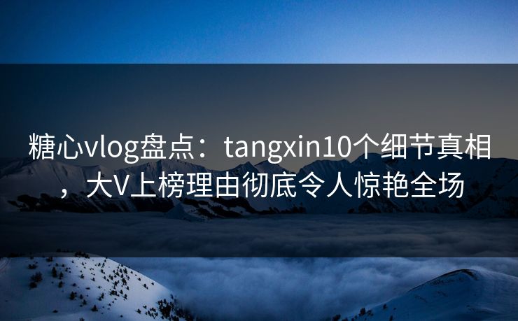 糖心vlog盘点：tangxin10个细节真相，大V上榜理由彻底令人惊艳全场