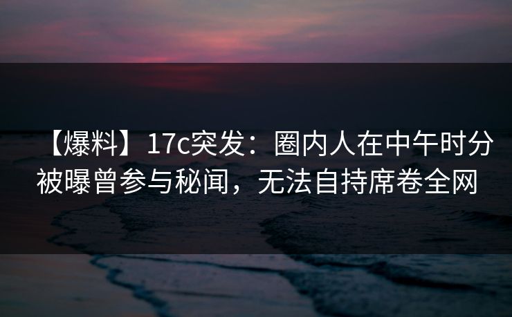 【爆料】17c突发:圈内人在中午时分被曝曾参与秘闻,无法自持席卷全网 第1张 【爆料】17c突发:圈内人在中午时分被曝曾参与秘闻,无法自持席卷全网 第1张