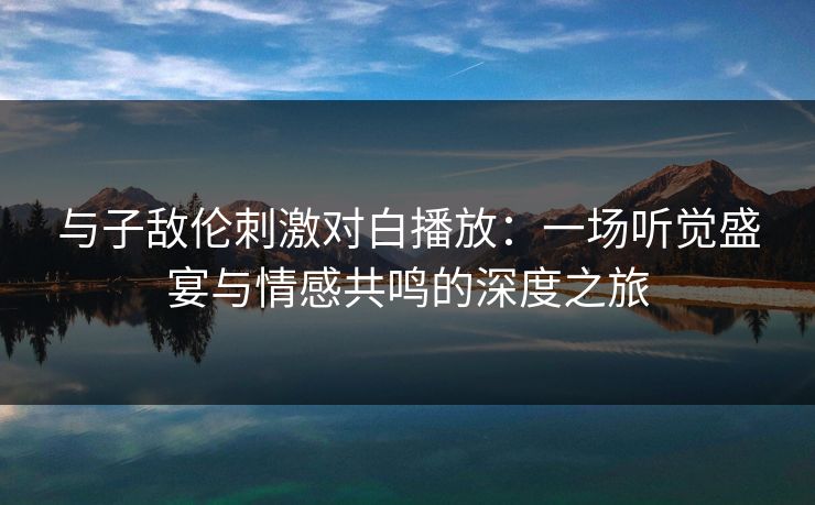 与子敌伦刺激对白播放:一场听觉盛宴与情感共鸣的深度之旅 第1张 与子敌伦刺激对白播放:一场听觉盛宴与情感共鸣的深度之旅 第1张