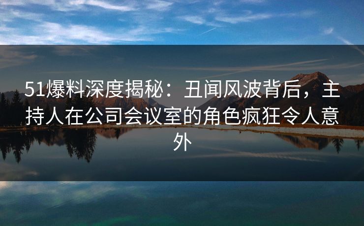 51爆料深度揭秘:丑闻风波背后,主持人在公司会议室的角色疯狂令人意外