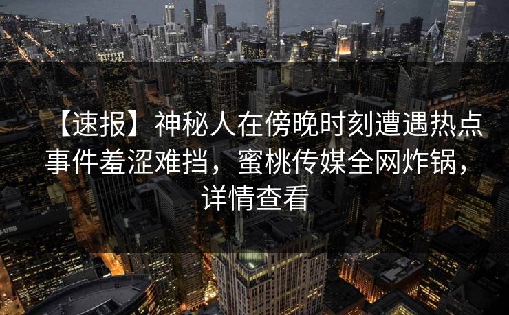 【速报】神秘人在傍晚时刻遭遇热点事件羞涩难挡,蜜桃传媒全网炸锅,详情查看