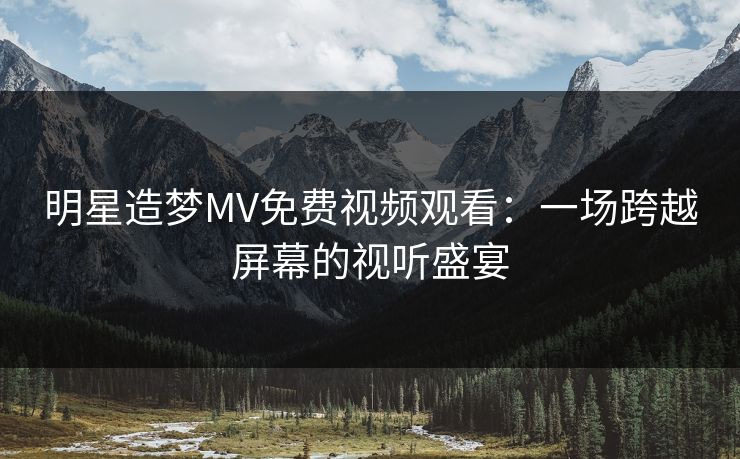 明星造梦MV免费视频观看:一场跨越屏幕的视听盛宴