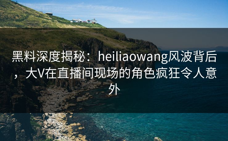 黑料深度揭秘:heiliaowang风波背后,大V在直播间现场的角色疯狂令人意外