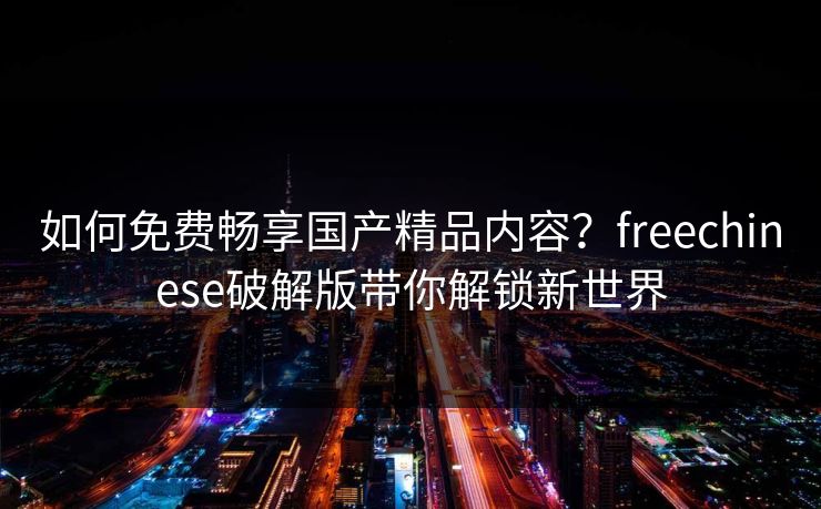 如何免费畅享国产精品内容？freechinese破解版带你解锁新世界