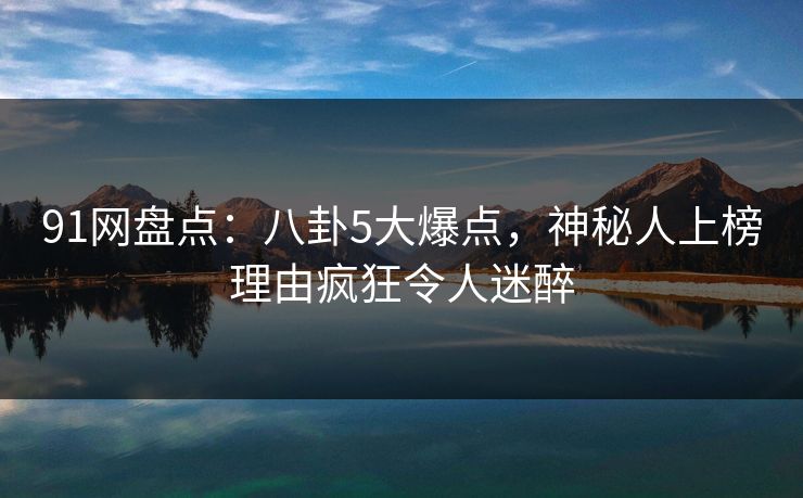 91网盘点:八卦5大爆点,神秘人上榜理由疯狂令人迷醉