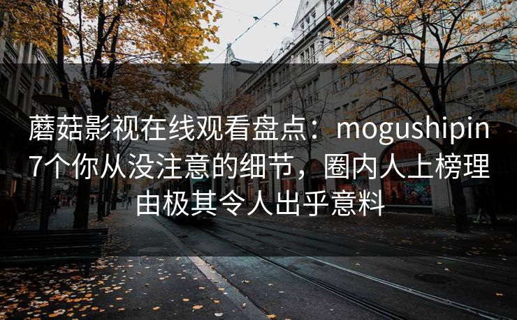 蘑菇影视在线观看盘点:mogushipin7个你从没注意的细节,圈内人上榜理由极其令人出乎意料