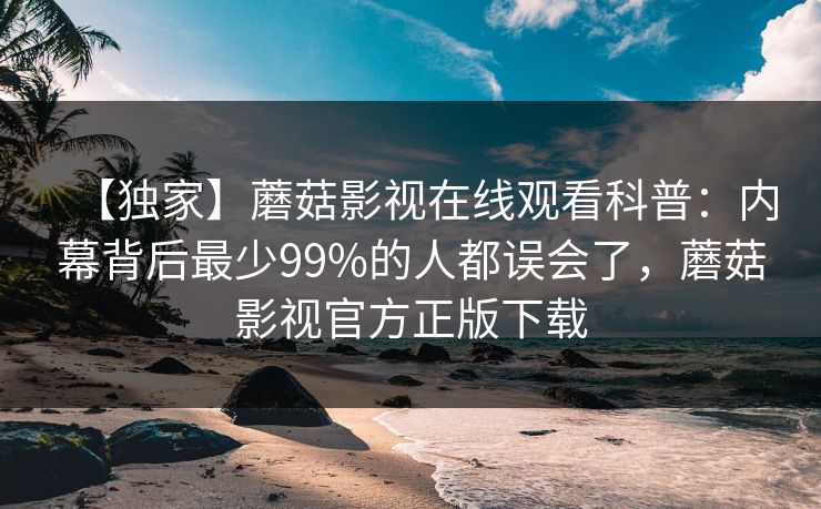 【独家】蘑菇影视在线观看科普:内幕背后最少99%的人都误会了,蘑菇影视官方正版下载
