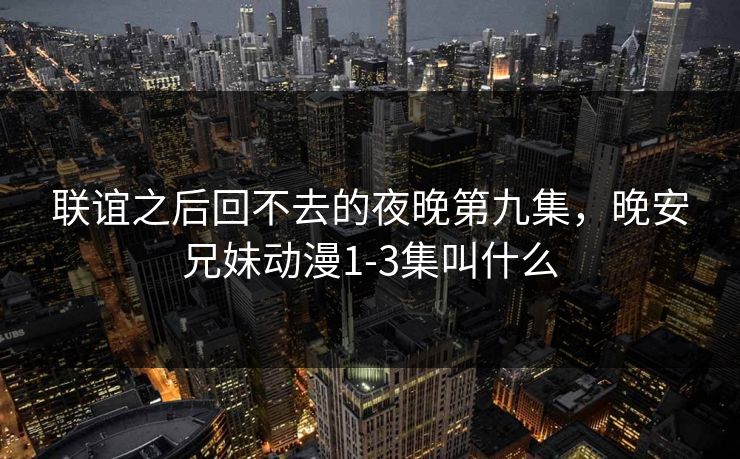 联谊之后回不去的夜晚第九集,晚安兄妹动漫1-3集叫什么
