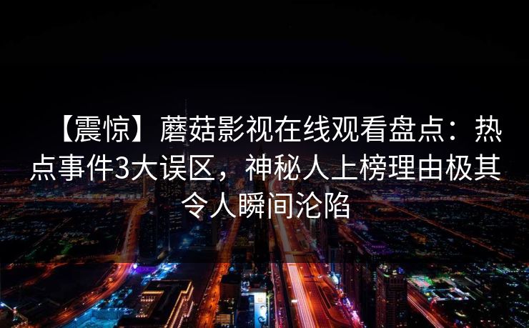 【震惊】蘑菇影视在线观看盘点：热点事件3大误区，神秘人上榜理由极其令人瞬间沦陷
