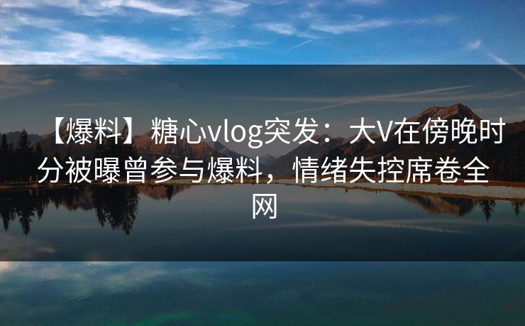 【爆料】糖心vlog突发：大V在傍晚时分被曝曾参与爆料，情绪失控席卷全网