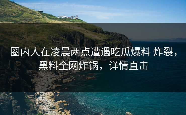 圈内人在凌晨两点遭遇吃瓜爆料 炸裂，黑料全网炸锅，详情直击