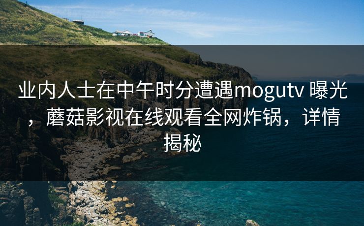 业内人士在中午时分遭遇mogutv 曝光，蘑菇影视在线观看全网炸锅，详情揭秘