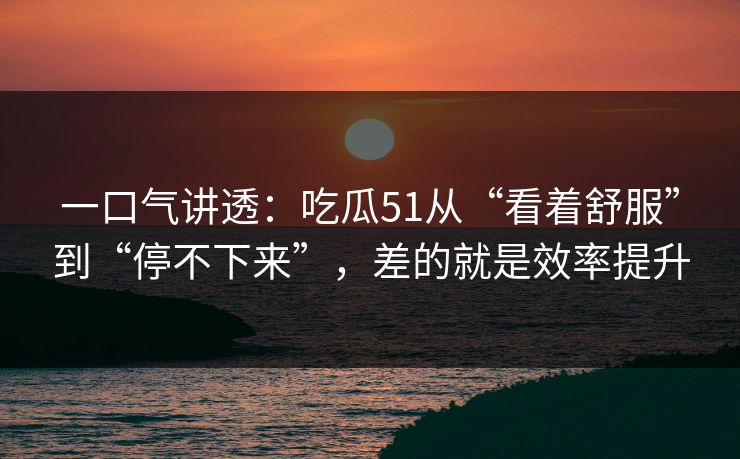 一口气讲透:吃瓜51从“看着舒服”到“停不下来”,差的就是效率提升