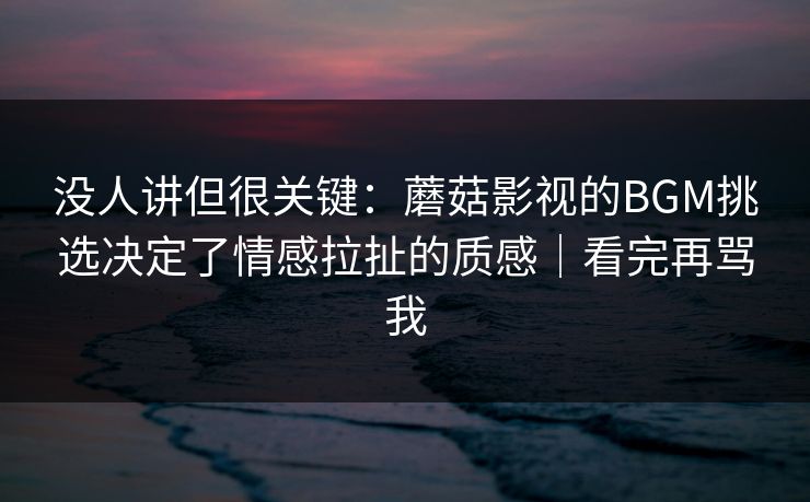 没人讲但很关键:蘑菇影视的BGM挑选决定了情感拉扯的质感|看完再骂我