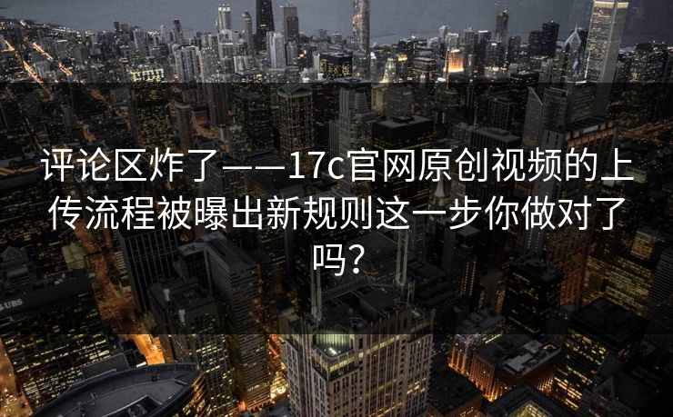 评论区炸了——17c官网原创视频的上传流程被曝出新规则这一步你做对了吗?