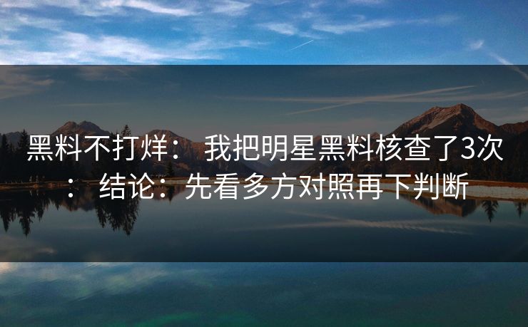 黑料不打烊： 我把明星黑料核查了3次： 结论：先看多方对照再下判断